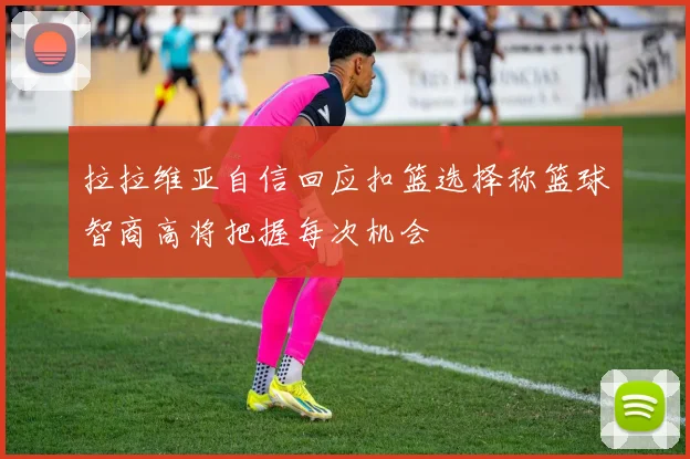 拉拉维亚自信回应扣篮选择称篮球智商高将把握每次机会