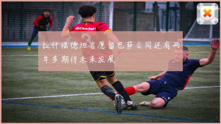 拉什福德坦言愿留巴萨合同还有两年多期待未来发展