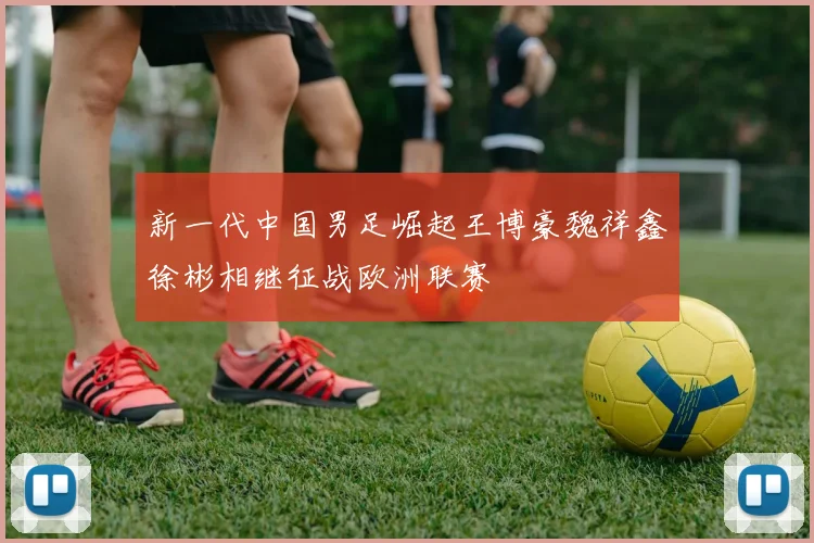 新一代中国男足崛起王博豪魏祥鑫徐彬相继征战欧洲联赛