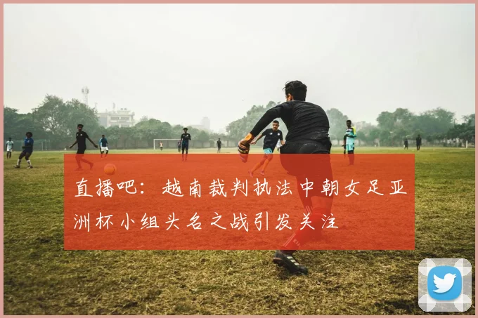 直播吧：越南裁判执法中朝女足亚洲杯小组头名之战引发关注