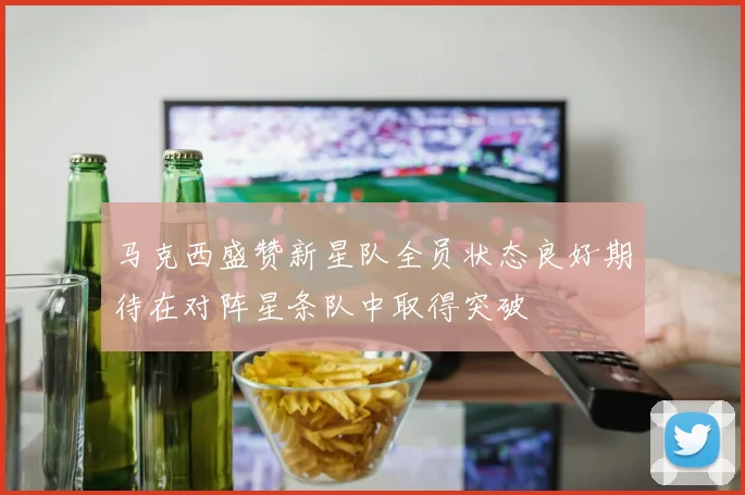 马克西盛赞新星队全员状态良好期待在对阵星条队中取得突破