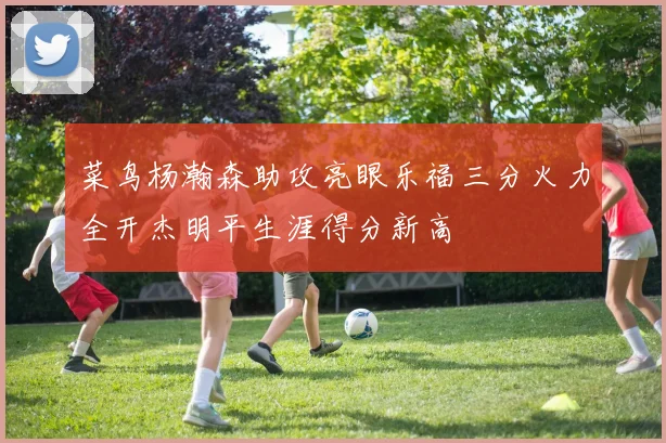 菜鸟杨瀚森助攻亮眼乐福三分火力全开杰明平生涯得分新高