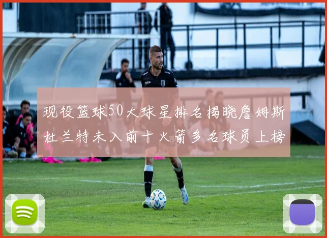 现役篮球50大球星排名揭晓詹姆斯杜兰特未入前十火箭多名球员上榜前五竞争激烈