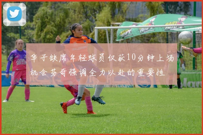 华子缺席年轻球员仅获10分钟上场机会芬奇强调全力以赴的重要性