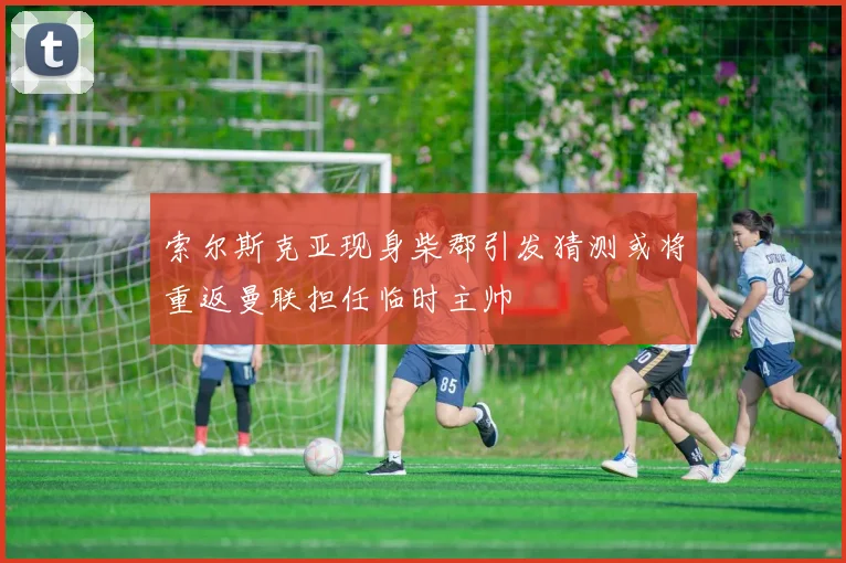 索尔斯克亚现身柴郡引发猜测或将重返曼联担任临时主帅