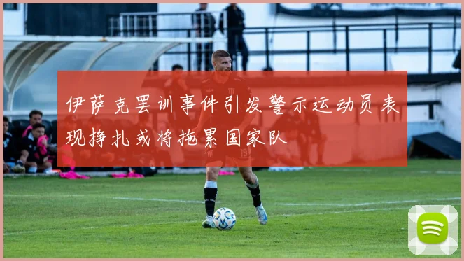 伊萨克罢训事件引发警示运动员表现挣扎或将拖累国家队