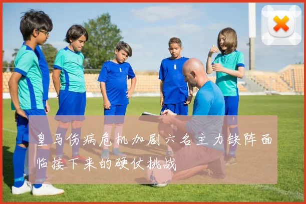 皇马伤病危机加剧六名主力缺阵面临接下来的硬仗挑战