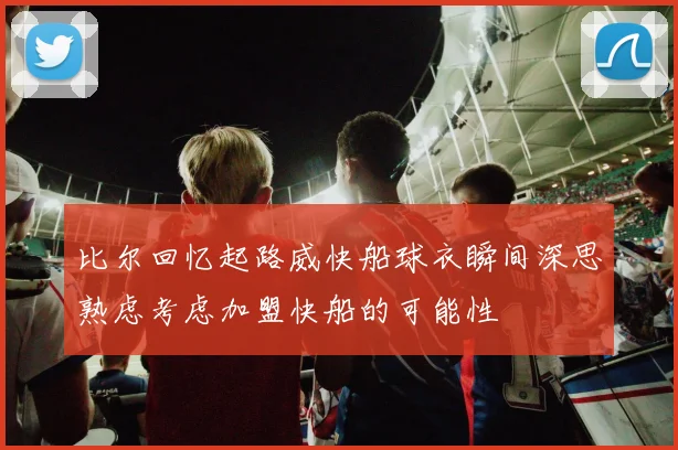 比尔回忆起路威快船球衣瞬间深思熟虑考虑加盟快船的可能性