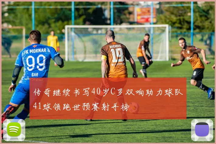 传奇继续书写40岁C罗双响助力球队41球领跑世预赛射手榜