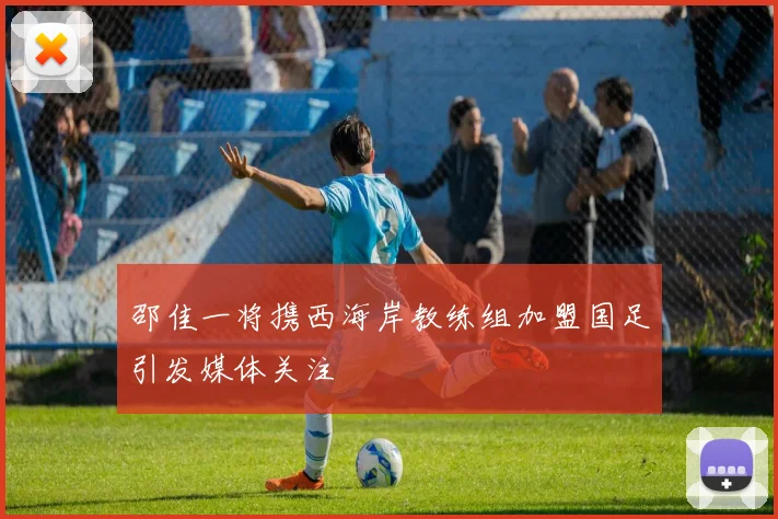 邵佳一将携西海岸教练组加盟国足引发媒体关注