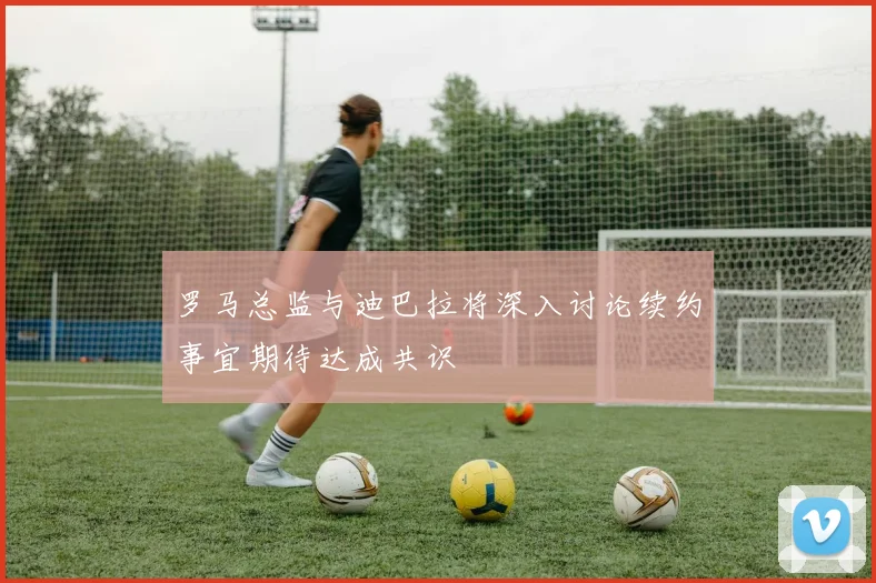 罗马总监与迪巴拉将深入讨论续约事宜期待达成共识