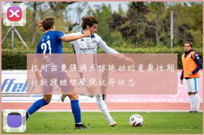 格列兹曼强调无球跑动的重要性期待新援继续展现优异状态