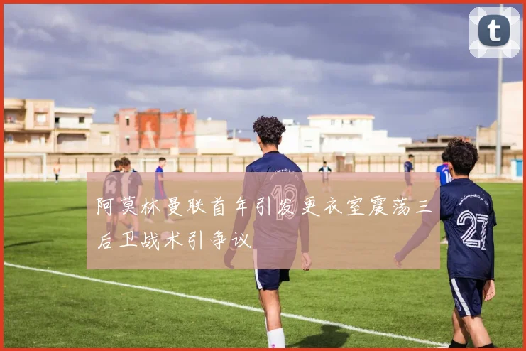 阿莫林曼联首年引发更衣室震荡三后卫战术引争议