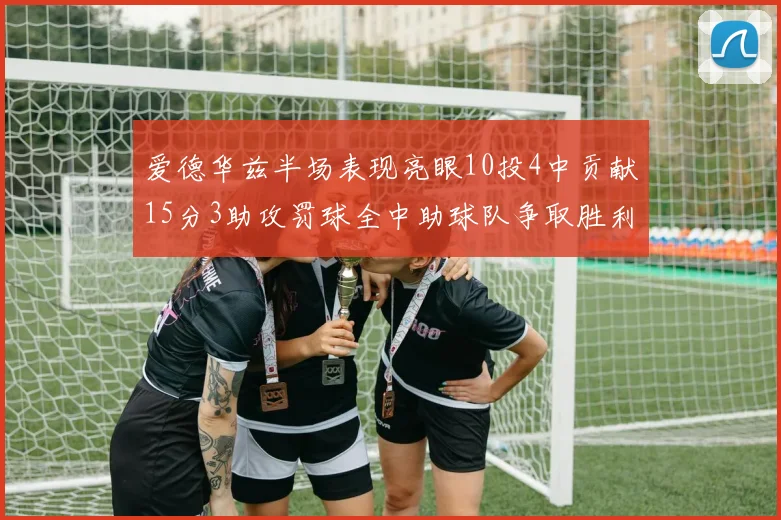 爱德华兹半场表现亮眼10投4中贡献15分3助攻罚球全中助球队争取胜利