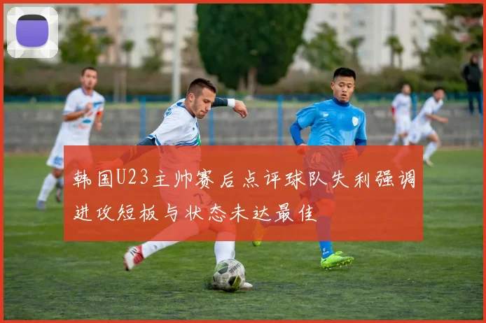 韩国U23主帅赛后点评球队失利强调进攻短板与状态未达最佳