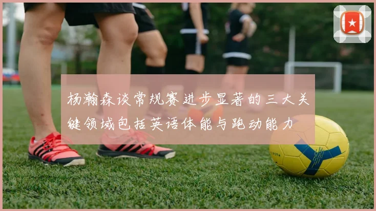 杨瀚森谈常规赛进步显著的三大关键领域包括英语体能与跑动能力