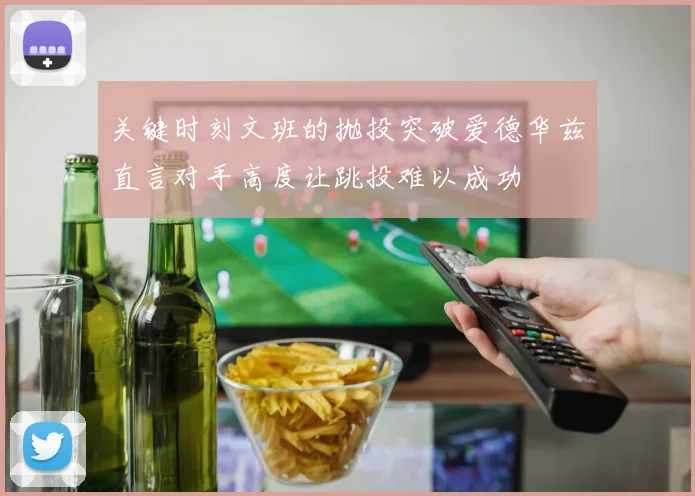关键时刻文班的抛投突破爱德华兹直言对手高度让跳投难以成功