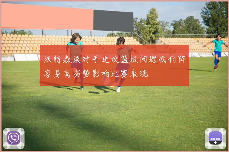 沃特森谈对手进攻篮板问题我们阵容身高劣势影响比赛表现
